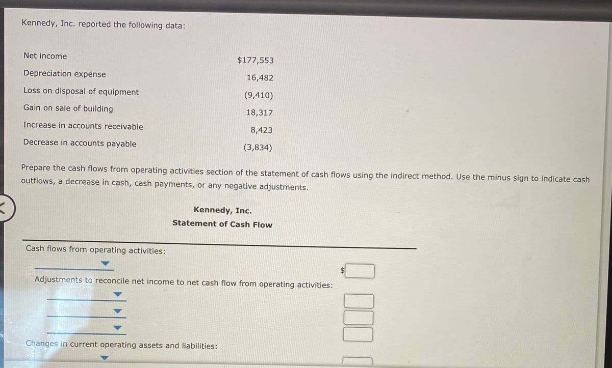Kennedy, Inc. reported the following data:
Net income
$177,553
Depreciation expense
16,482
Loss on disposal of equipment
(9,410)
Gain on sale of building
18,317
Increase in accounts receivable
8,423
Decrease in accounts payable
(3,834)
Prepare the cash flows from operating activities section of the statement of cash flows using the indirect method. Use the minus sign to indicate cash
outflows, a decrease in cash, cash payments, or any negative adjustments.
Kennedy, Inc.
Statement of Cash Flow
Cash flows from operating activities:
Adjustments to reconcile net income to net cash flow from operating activities:
Changes in current operating assets and liabilities:
