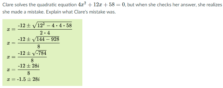 Clare solves the quadratic equation 4x2 + 12x + 58 = 0, but when she checks her answer, she realizes
she made a mistake. Explain what Clare's mistake was.
-12 + V122 – 4 • 4 • 58
2.4
-12 + V144 – 928
8
-12 + V-784
8
-12 + 28i
8
x = -1.5 + 28i
