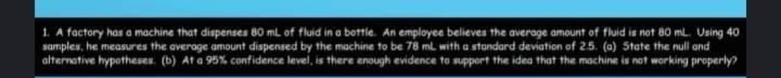 1. A factory has a machine that dispenses 80 mL of fluid in a bottle. An employee believes the average amount of fluid is not 80 mL. Using 40
samples, he measures the average amount dispensed by the machine to be 78 mL with a standard deviation of 25. (a) State the null and
alternative hypotheses. (b) At a 95% confidence level, is there enough evidence to support the idea that the machine is not working properly?