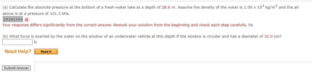 (a) Calculate the absolute pressure at the bottom of a fresh-water lake at a depth of 28.6 m. Assume the density of the water is 1.00 x 10³ kg/m³ and the air
above is at a pressure of 101.3 kPa.
28392364 X
Your response differs significantly from the correct answer. Rework your solution from the beginning and check each step carefully. Pa
(b) What force is exerted by the water on the window of an underwater vehicle at this depth if the window is circular and has a diameter of 32.0 cm?
N
Need Help?
Read It
Submit Answer