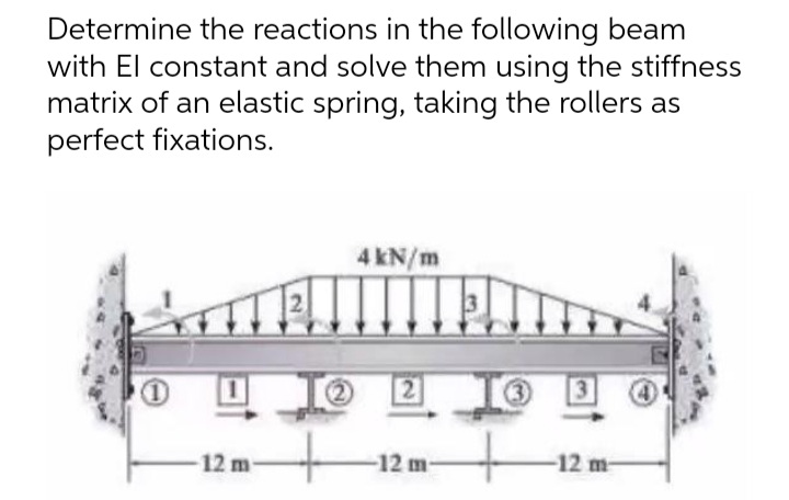 Determine the reactions in the following beam
with El constant and solve them using the stiffness
matrix of an elastic spring, taking the rollers as
perfect fixations.
4 kN/m
-12 m-
-12 m-
-12 m-