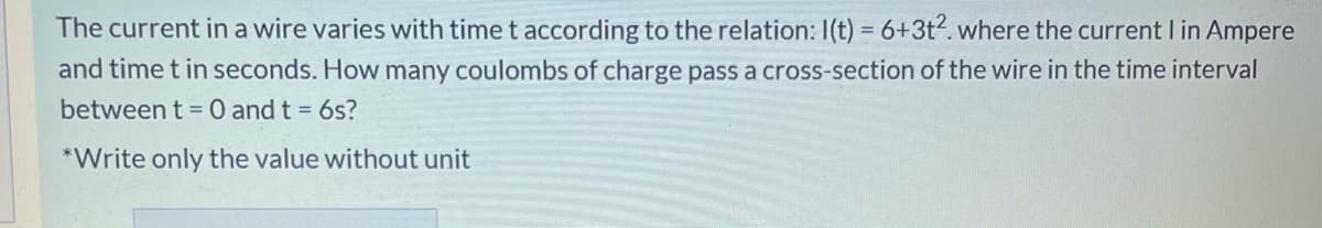 The current in a wire varies with time t according to the relation: I(t) = 6+3t?. where the current I in Ampere
and time t in seconds. How many coulombs of charge pass a cross-section of the wire in the time interval
between t = 0 and t = 6s?
*Write only the value without unit
