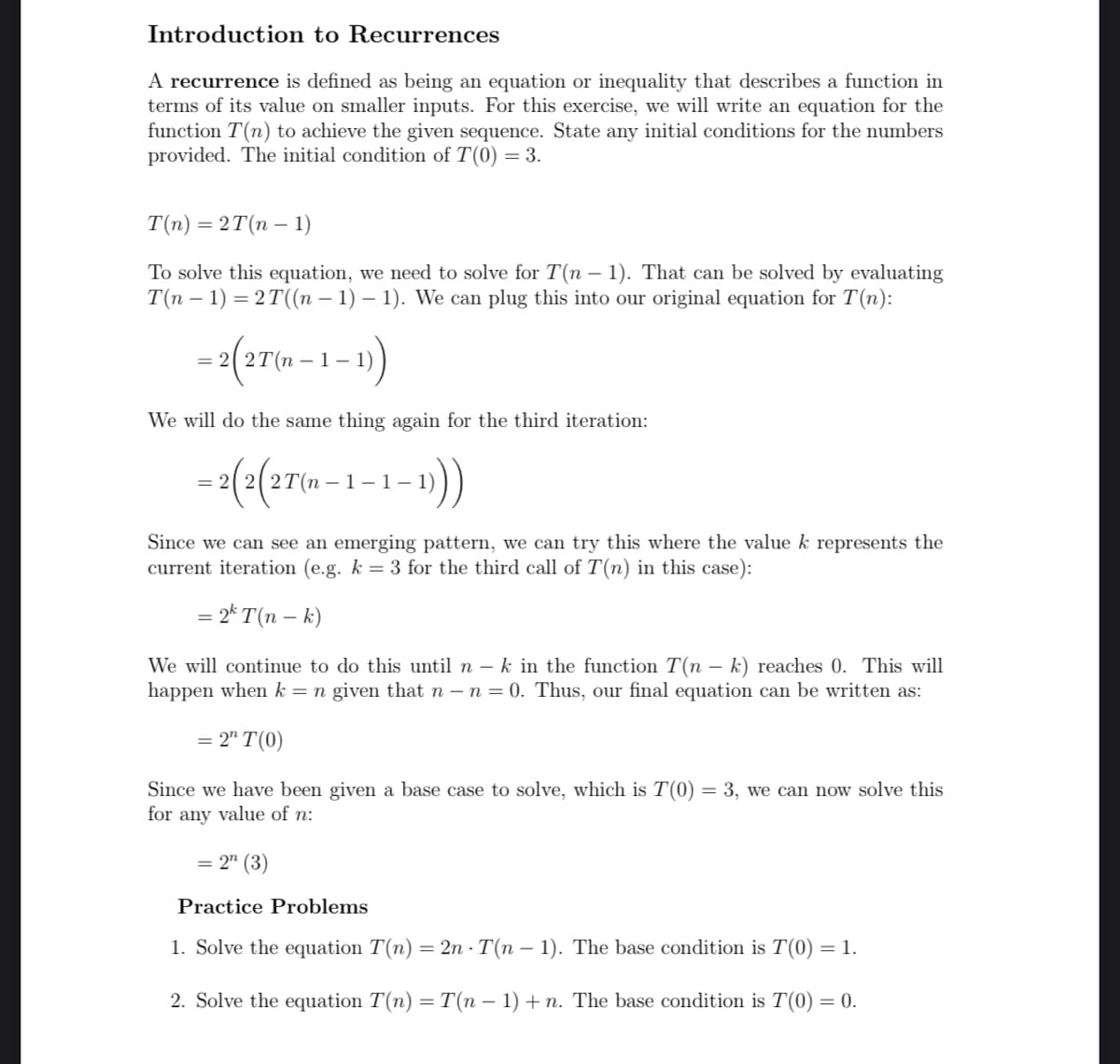 Introduction to Recurrences
A recurrence is defined as being an equation or inequality that describes a function in
terms of its value on smaller inputs. For this exercise, we will write an equation for the
function T(n) to achieve the given sequence. State any initial conditions for the numbers
provided. The initial condition of T(0) = 3.
T(n) = 2T(n − 1)
To solve this equation, we need to solve for T(n − 1). That can be solved by evaluating
T(n − 1) = 2T ((n − 1) − 1). We can plug this into our original equation for T(n):
= 2(2T(n-1-1))
We will do the same thing again for the third iteration:
= 2(2(2T(n-1-1. -1)))
Since we can see an emerging pattern, we can try this where the value k represents the
current iteration (e.g. k = 3 for the third call of T(n) in this case):
= 2k T(n - k)
We will continue to do this until n - k in the function T(n - k) reaches 0. This will
happen when k = n given that n - n = 0. Thus, our final equation can be written as:
= 2" T(0)
Since we have been given a base case to solve, which is T(0) = 3, we can now solve this
for any value of n:
= 2n (3)
Practice Problems
1. Solve the equation T(n) = 2n - T(n − 1). The base condition is T(0) = 1.
2. Solve the equation T(n) = T(n − 1) + n. The base condition is T(0) = 0.