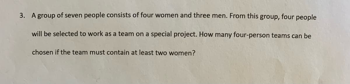 3. A group of seven people consists of four women and three men. From this group, four people
will be selected to work as a team on a special project. How many four-person teams can be
chosen if the team must contain at least two women?
