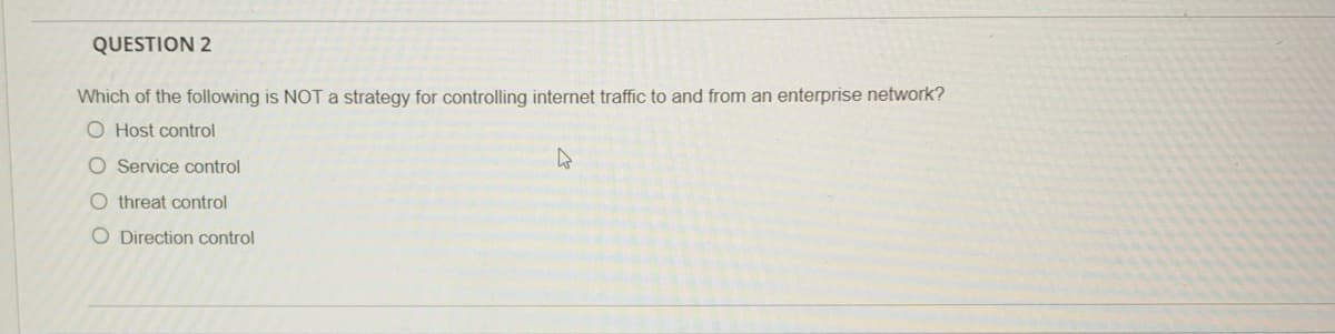 QUESTION 2
Which of the following is NOT a strategy for controlling internet traffic to and from an enterprise network?
O Host control
O Service control
O threat control
O Direction control
