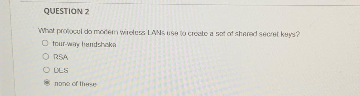 QUESTION 2
What protocol do modern wireless LANS use to create a set of shared secret keys?
O four-way handshake
O RSA
O DES
O none of these
