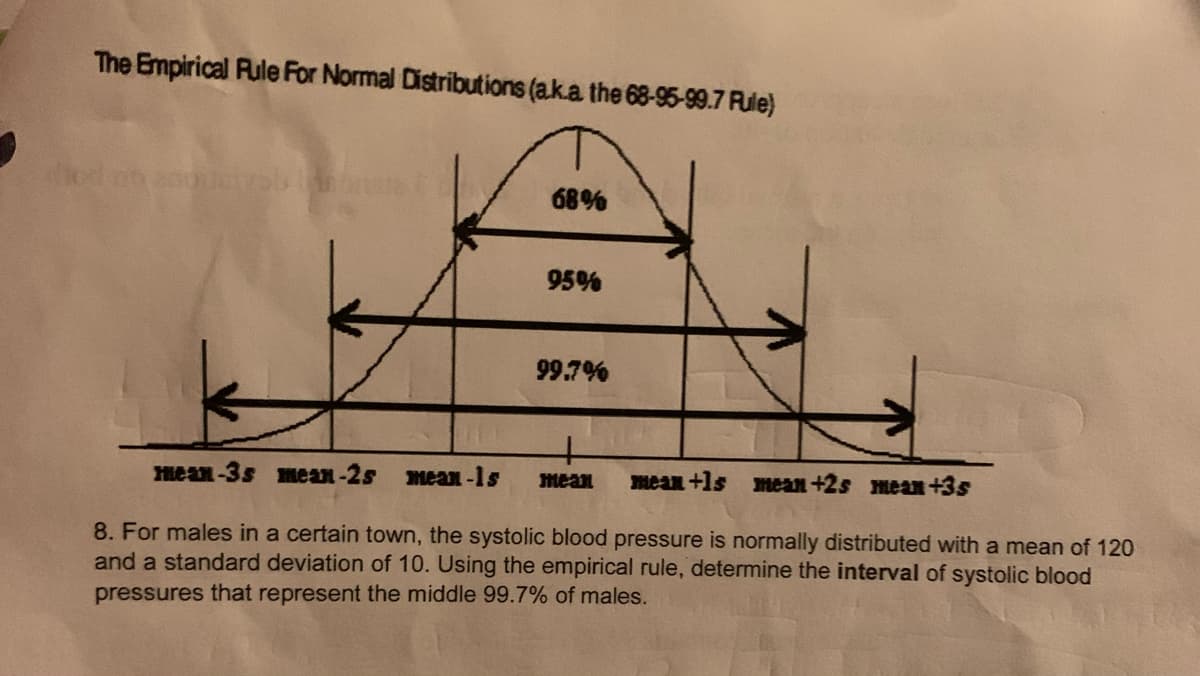 The Empirical Rule For Normal Distributions (a.ka the 68-95-99.7 Fule)
od
68%
95%
99.7%
mean-3s mean-2s mean-1s
mean
mean +1s mean +2s mean +3s
8. For males in a certain town, the systolic blood pressure is normally distributed with a mean of 120
and a standard deviation of 10. Using the empirical rule, determine the interval of systolic blood
pressures that represent the middle 99.7% of males.
