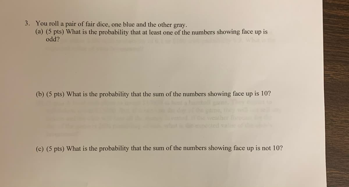 3. You roll a pair of fair dice, one blue and the other gray.
(a) (5 pts) What is the probability that at least one of the numbers showing face up is
odd?
(b) (5 pts) What is the probability that the sum of the numbers showing face up is 10?
(c) (5 pts) What is the probability that the sum of the numbers showing face up is not 10?
