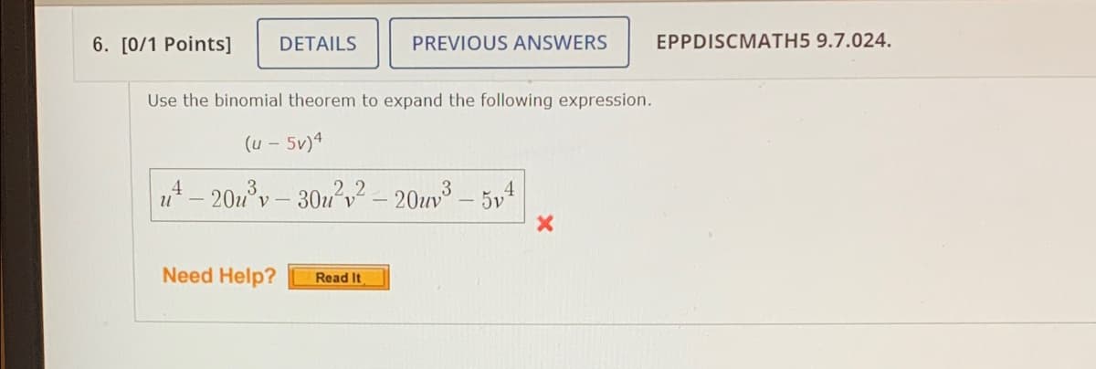 6. [0/1 Points]
DETAILS
PREVIOUS ANSWERS
EPPDISCMATH5 9.7.024.
Use the binomial theorem to expand the following expression.
(u - 5v)4
4
-20°y– 30z'v? - 20uv3 – 5v4
Need Help?
Read It
