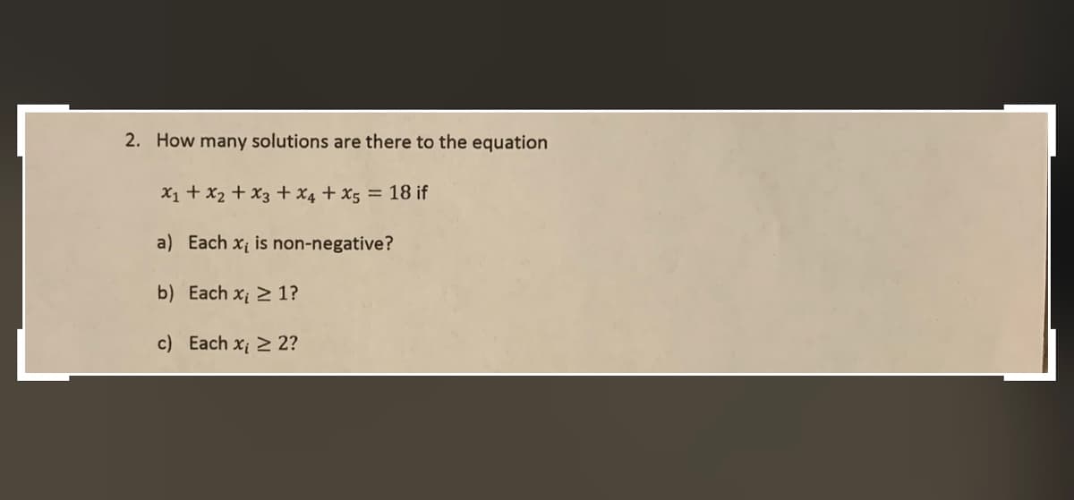 2. How many solutions are there to the equation
X1 + x2 + x3 + x4 + x5 = 18 if
a) Each x is non-negative?
b) Each x 2 1?
c) Each x 2 2?
