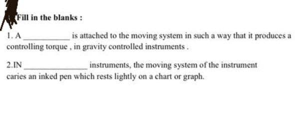 Fill in the blanks :
1. A
controlling torque, in gravity controlled instruments.
is attached to the moving system in such a way that it produces a
2.IN
instruments, the moving system of the instrument
caries an inked pen which rests lightly on a chart or graph.
