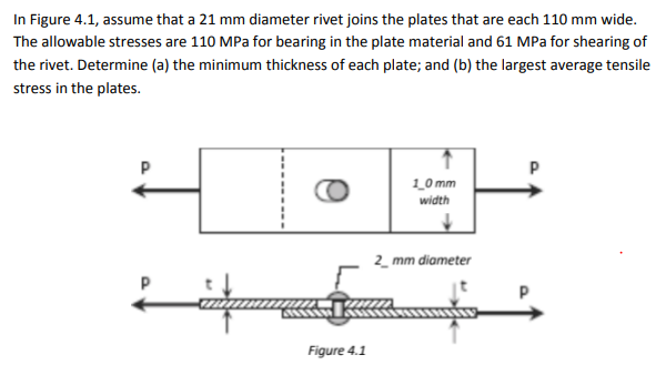 In Figure 4.1, assume that a 21 mm diameter rivet joins the plates that are each 110 mm wide.
The allowable stresses are 110 MPa for bearing in the plate material and 61 MPa for shearing of
the rivet. Determine (a) the minimum thickness of each plate; and (b) the largest average tensile
stress in the plates.
CO
1_0 mm
width
2_ mm diameter
Figure 4.1
