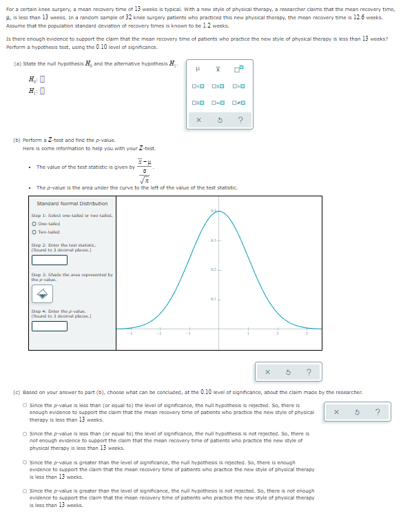 For a certain knee surgery, a mean recovery time of 13 weeks is typical. With a new style of physical therapy, a researcher claims that the mean recovery time,
H. is less than 13 weeks. In a random sample of 32 knee surgery patients who practiced this new physical therapy, the mean recovery time is 12.6 weeks.
Assume that the population standard deviation of recovery times is known to be 1.2 weeks.
Is there enough evidence to support the claim that the mean recovery time of patients who practice the new style of physical therapy is less than 13 weeks?
Perform a hypothesis test, using the 0.10 level of significance.
(a) State the null hypothesis H, and the alternative hypothesis H-
H: 0
OsD
H:
?
(b) Perform a Z-test and find the p-value.
Here is some information to help you with your Z-test.
• The value of the test statistic is given by
• The p-value is the area under the curve to the left of the value of the test statistic.
Standard Normal Distribution
Stup 1: Select ane-tailed or twa-tailed.
O On-taled
O Two-tailed
Step 2: Enter the test statisti.
(Round to 3 decimal places.)
Step 3: Shade the area represnted by
the p-value.
Step 4: Enter the p-value.
(Round to 3 decimal places.)
(c) Based on your answer to part (b), choose what can be concluded, at the 0.10 level of significance, about the claim made by the researcher.
O Since the p-value is less than (or equal to) the level of significance, the null hypothesis is rejected. So, there is
enough evidence to support the claim that the mean reoovery time of patients who practice the new style of physical
therapy is less than 13 weeks.
?
O since the p-value is less than (or equal to) the level of significance, the null hypothesis is nat rejected. So, there is
not enough evidence to support the daim that the mean recovery time of patients who practice the new style af
physical therapy is less than 13 weeks.
O since the p-value is greater than the level of significance, the null hypothesis is rejected. So, there is enough
evidence to support the claim that the mean recovery time of patients who practice the new style of physical therapy
is less than 13 weeks.
O since the p-value is greater than the level of significance, the null hypothesis is nat rejected. So, there is not enough
evidence to support the claim that the mean recovery time of patients who practice the new style of physical therapy
is less than 13 weeks.
Ix
