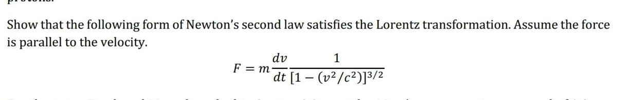 Show that the following form of Newton's second law satisfies the Lorentz transformation. Assume the force
is parallel to the velocity.
dv
1
F = m
dt [1 – (v²/c²)]³/2
