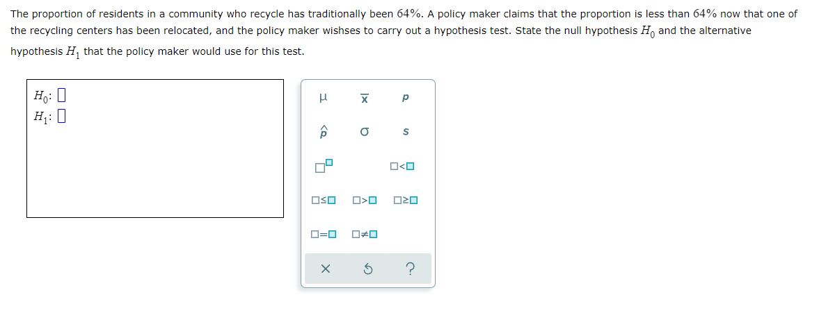 The proportion of residents in a community who recycle has traditionally been 64%. A policy maker claims that the proportion is less than 64% now that one of
the recycling centers has been relocated, and the policy maker wishses to carry out a hypothesis test. State the null hypothesis H, and the alternative
hypothesis H, that the policy maker would use for this test.
Ho: 0
H: 0
OSO
D=0
Ix
