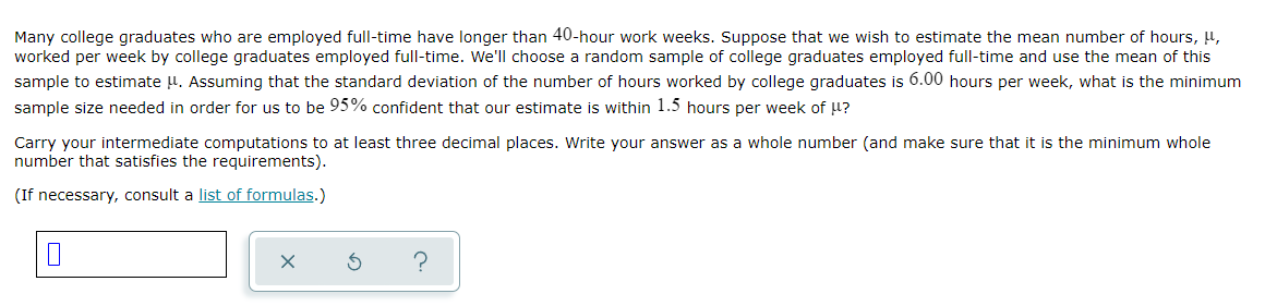 Many college graduates who are employed full-time have longer than 40-hour work weeks. Suppose that we wish to estimate the mean number of hours, 4,
worked per week by college graduates employed full-time. We'll choose a random sample of college graduates employed full-time and use the mean of this
sample to estimate H. Assuming that the standard deviation of the number of hours worked by college graduates is 6.00 hours per week, what is the minimum
sample size needed in order for us to be 95% confident that our estimate is within 1.5 hours per week of ?
Carry your intermediate computations to at least three decimal places. Write your answer as a whole number (and make sure that it is the minimum whole
number that satisfies the requirements).
(If necessary, consult a list of formulas.)
