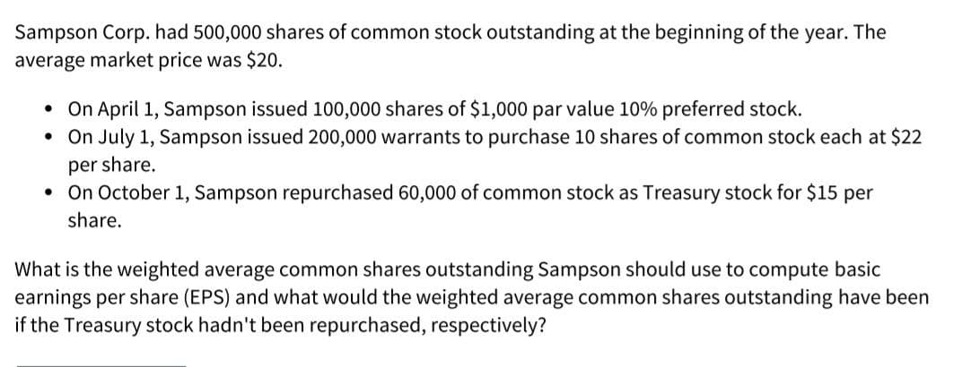 Sampson Corp. had 500,000 shares of common stock outstanding at the beginning of the year. The
average market price was $20.
• On April 1, Sampson issued 100,000 shares of $1,000 par value 10% preferred stock.
• On July 1, Sampson issued 200,000 warrants to purchase 10 shares of common stock each at $22
per share.
On October 1, Sampson repurchased 60,000 of common stock as Treasury stock for $15 per
share.
What is the weighted average common shares outstanding Sampson should use to compute basic
earnings per share (EPS) and what would the weighted average common shares outstanding have been
if the Treasury stock hadn't been repurchased, respectively?
