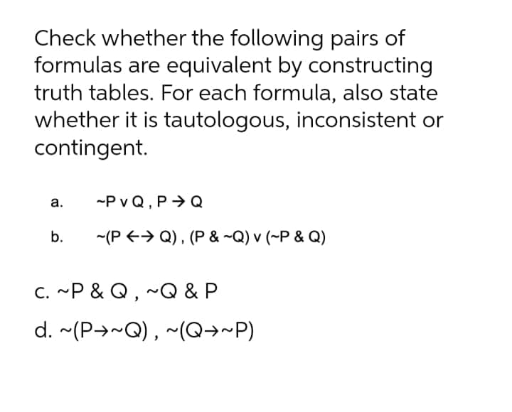 Check whether the following pairs of
formulas are equivalent by constructing
truth tables. For each formula, also state
whether it is tautologous, inconsistent or
contingent.
а.
-P v Q, P → Q
b.
-(P +> Q) , (P & ~Q) v (~P & Q)
C. ~P & Q , ~Q & P
d. ~(P→~Q) , ~(Q→~P)
