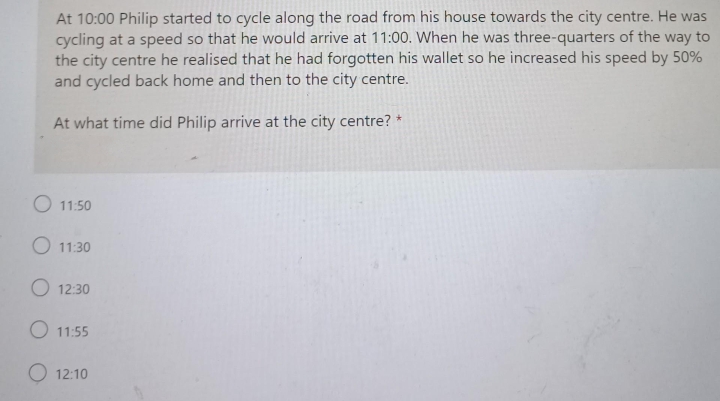 At 10:00 Philip started to cycle along the road from his house towards the city centre. He was
cycling at a speed so that he would arrive at 11:00. When he was three-quarters of the way to
the city centre he realised that he had forgotten his wallet so he increased his speed by 50%
and cycled back home and then to the city centre.
At what time did Philip arrive at the city centre? *
O 11:50
O 11:30
O 12:30
O 11:55
O 12:10
