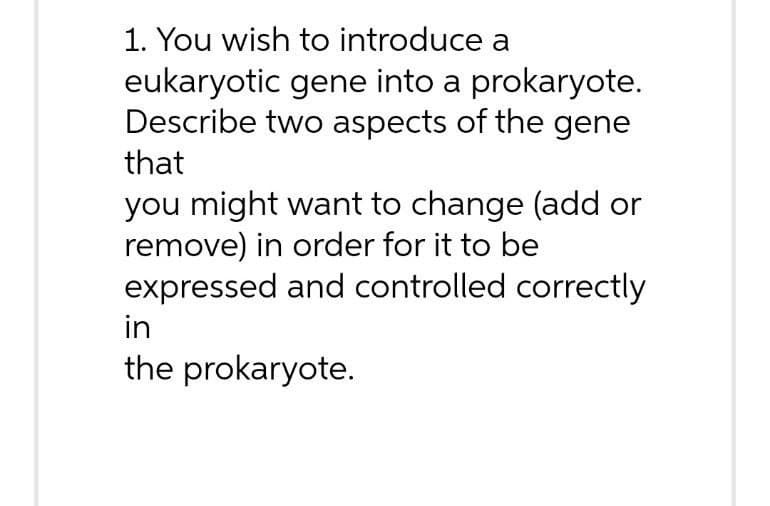 1. You wish to introduce a
eukaryotic gene into a prokaryote.
Describe two aspects of the gene
that
you might want to change (add or
remove) in order for it to be
expressed and controlled correctly
in
the prokaryote.
