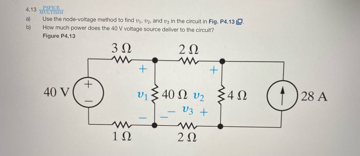 PSPICE
MULTISIM
4.13
a)
Use the node-voltage method to find v1, v2, and v3 in the circuit in Fig. P4.13 D.
b)
How much power does the 40 V voltage source deliver to the circuit?
Figure P4.13
20
40 V
V1
vi 3 40 N v2 $4N
28 A
V3 +
-
1Ω
2Ω

