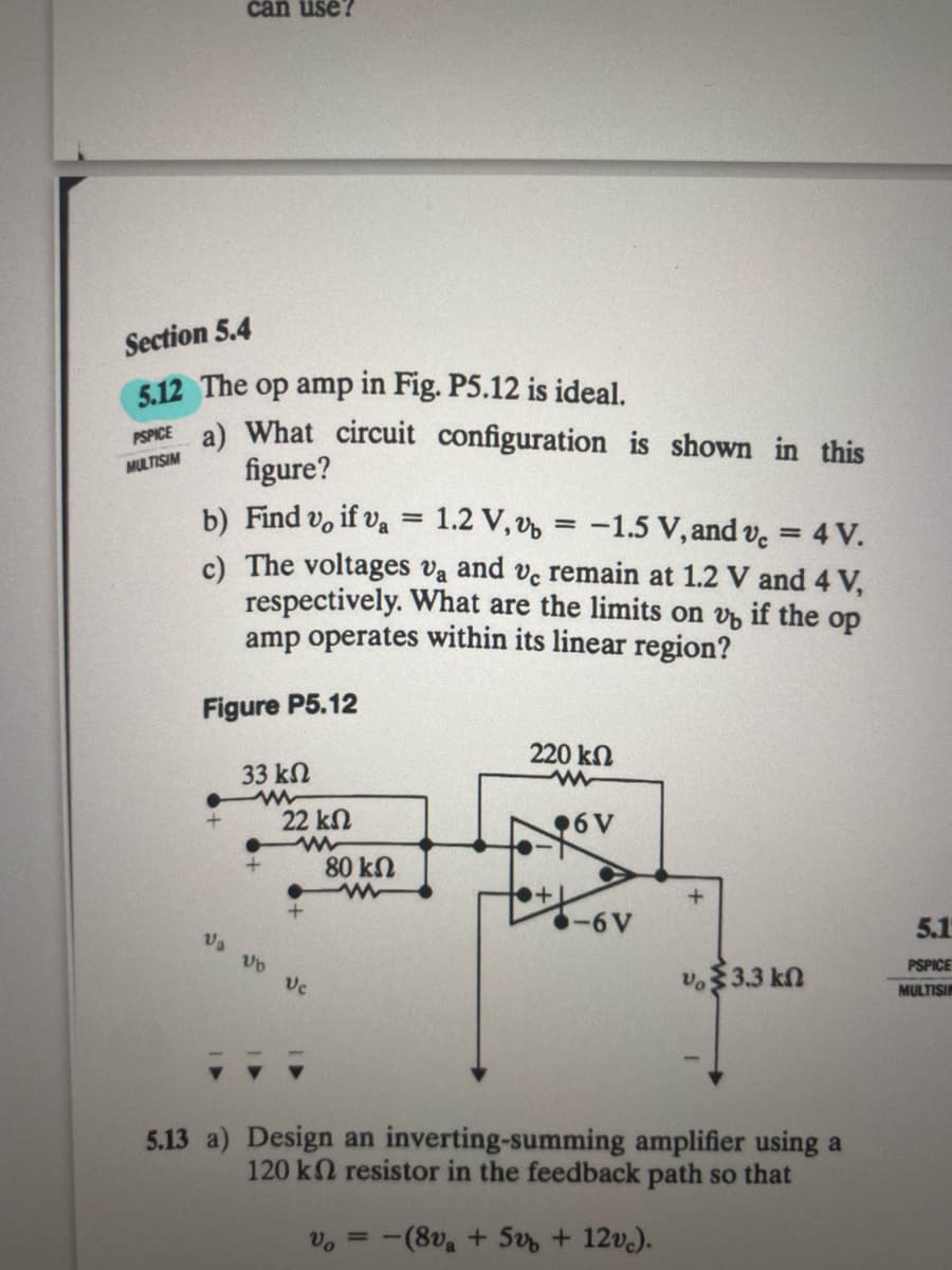 can use?
Section 5.4
5.12 The op amp in Fig. P5.12 is ideal.
a) What circuit configuration is shown in this
figure?
b) Find v, if va = 1.2 V, v, = -1.5 V, and v. = 4 V.
c) The voltages va and ve remain at 1.2 V and 4 V,
respectively. What are the limits on v, if the op
amp operates within its linear region?
PSPICE
MULTISIM
%3D
Figure P5.12
220 kn
33 kn
22 kN
96V
80 kN
-6V
5.1
Va vo vc
v.$3.3 kn
PSPICE
MULTISIN
5.13 a) Design an inverting-summing amplifier using a
120 k2 resistor in the feedback path so that
Vo
-(8v + 5 + 12v.).
