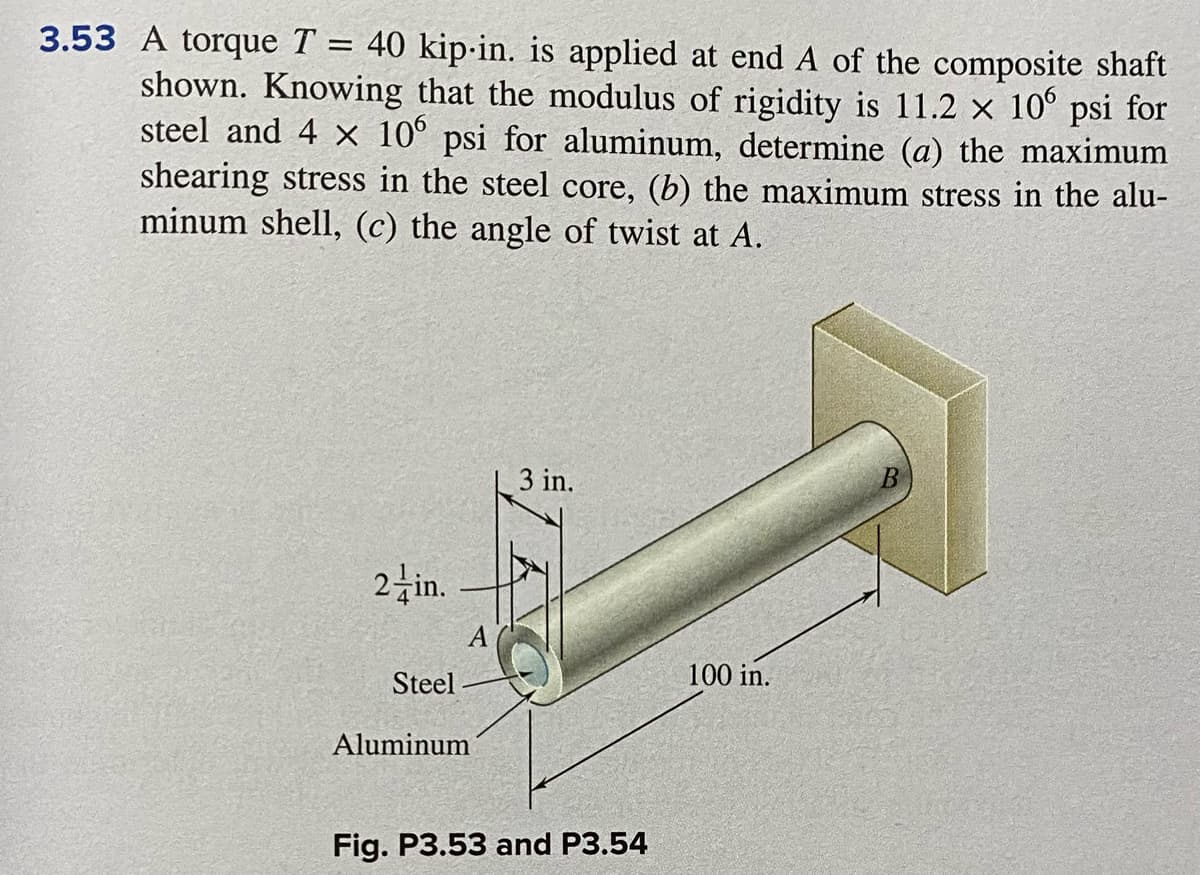 3.53 A torque T = 40 kip-in. is applied at end A of the composite shaft
shown. Knowing that the modulus of rigidity is 11.2 x 10° psi for
steel and 4 x 10° psi for aluminum, determine (a) the maximum
shearing stress in the steel core, (b) the maximum stress in the alu-
minum shell, (c) the angle of twist at A.
3 in.
2 in.
Steel
100 in.
Aluminum
Fig. P3.53 and P3.54

