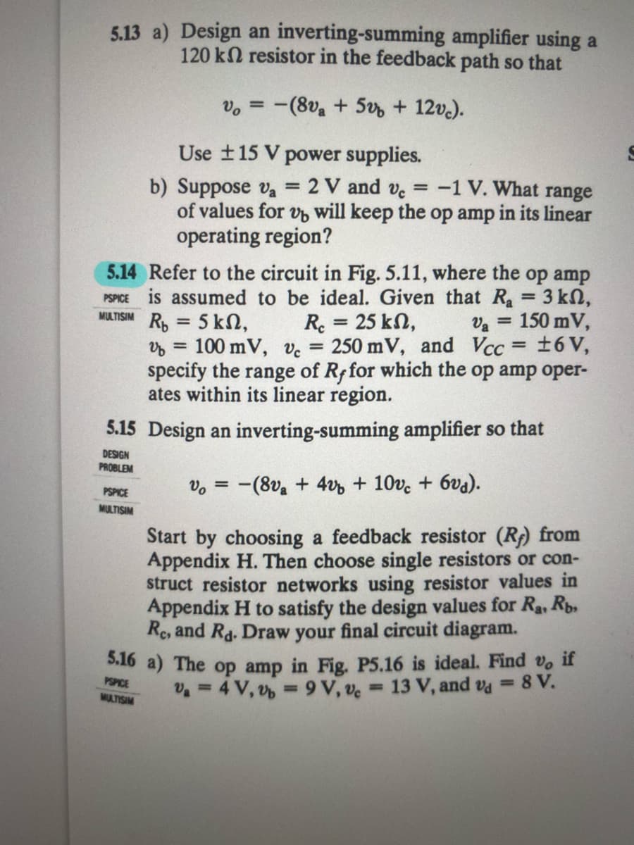 5.13 a) Design an inverting-summing amplifier using a
120 kN resistor in the feedback path so that
v, = -(8v, + 5 + 12v.).
Use t15 V power supplies.
b) Suppose va = 2 V and ve = -1 V. What range
of values for v will keep the op amp in its linear
operating region?
5.14 Refer to the circuit in Fig. 5.11, where the op amp
PSPICE is assumed to be ideal. Given that R 3 kn,
MULTISIM R, = 5 kN,
%3D
Re = 25 kN,
250 mV, and Vcc = ±6 V,
Va = 150 mV,
%3D
100 mV, ve
specify the range of Rffor which the op amp oper-
ates within its linear region.
%3D
5.15 Design an inverting-summing amplifier so that
DESIGN
PROBLEM
vo = -(8v + 4v + 10ve + 6va).
PSPICE
MULTISIM
Start by choosing a feedback resistor (R) from
Appendix H. Then choose single resistors or con-
struct resistor networks using resistor values in
Appendix H to satisfy the design values for Ra, Rp.
Re, and Ra. Draw your final circuit diagram.
S.16 a) The op amp in Fig. P5.16 is ideal. Find v, if
PSPICE
MULTISIM
v =4 V, v = 9 V, ve 13 V, and va = 8 V.
%3D
