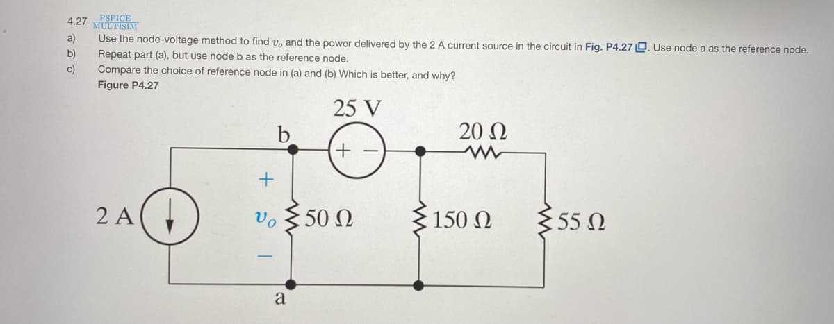 PSPICE
MULTISIM
4.27
a)
Use the node-voltage method to find v, and the power delivered by the 2 A current source in the circuit in Fig. P4.27 L. Use node a as the reference node.
b)
Repeat part (a), but use node b as the reference node.
c)
Compare the choice of reference node in (a) and (b) Which is better, and why?
Figure P4.27
25 V
20 Ω
2 A(,
50 0
355 N
Vo
150 N
a
