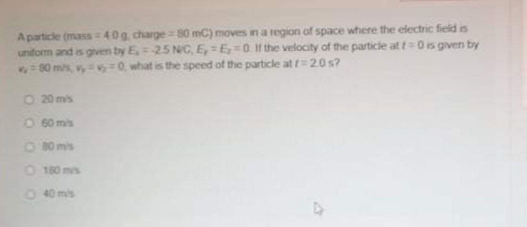 Aparticle (mass 40g, charge 80 mC) moves in a region of space where the electric fieid is
uniform and is given by E,= -25 N/C, E, = E=0 If the velocity of the particle at t=0 is given by
60 mis, v, v = 0, what is the speed of the particle at t=20 s?
O 20 mis
O60 mis
O 80 mis
0180 mis
40 mis

