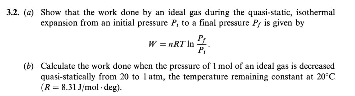 3.2. (a) Show that the work done by an ideal gas during the quasi-static, isothermal
expansion from an initial pressure P; to a final pressure Pf is given by
Pf
W = nRT In
Pi
(b) Calculate the work done when the pressure of 1 mol of an ideal gas is decreased
quasi-statically from 20 to 1 atm, the temperature remaining constant at 20°C
(R = 8.31 J/mol · deg).
