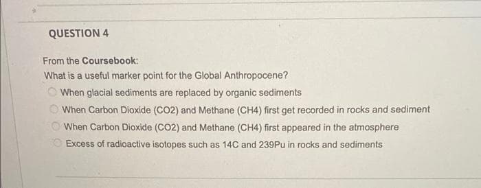 QUESTION 4
From the Coursebook:
What is a useful marker point for the Global Anthropocene?
When glacial sediments are replaced by organic sediments
When Carbon Dioxide (CO2) and Methane (CH4) first get recorded in rocks and sediment
When Carbon Dioxide (CO2) and Methane (CH4) first appeared in the atmosphere
Excess of radioactive isotopes such as 14C and 239Pu in rocks and sediments