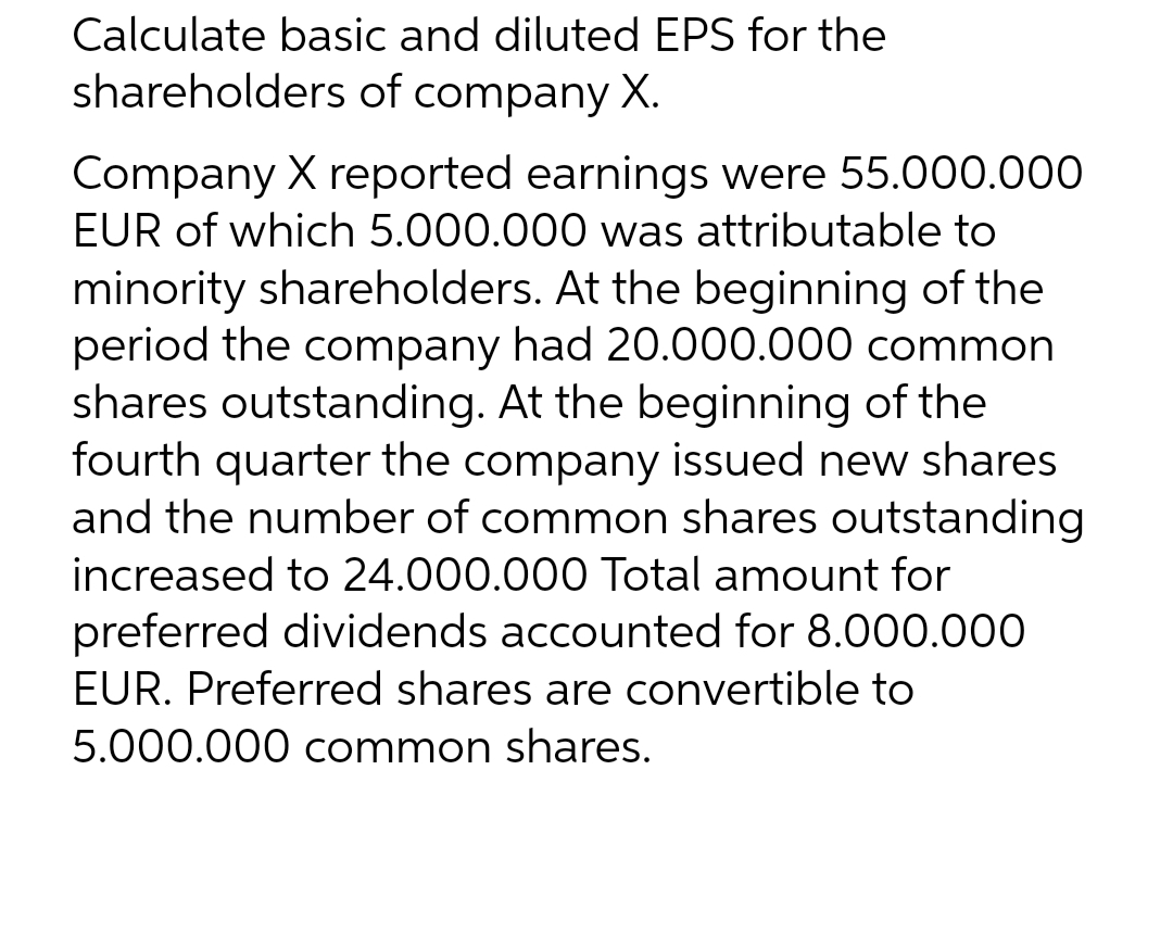 Calculate basic and diluted EPS for the
shareholders of company X.
Company X reported earnings were 55.000.000
EUR of which 5.000.000 was attributable to
minority shareholders. At the beginning of the
period the company had 20.000.000 common
shares outstanding. At the beginning of the
fourth quarter the company issued new shares
and the number of common shares outstanding
increased to 24.000.000 Total amount for
preferred dividends accounted for 8.000.000
EUR. Preferred shares are convertible to
5.000.000 common shares.
