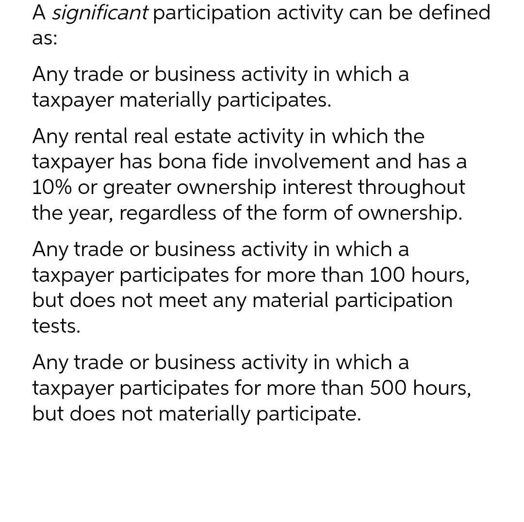 A significant participation activity can be defined
as:
Any trade or business activity in which a
taxpayer materially participates.
Any rental real estate activity in which the
taxpayer has bona fide involvement and has a
10% or greater ownership interest throughout
the year, regardless of the form of ownership.
Any trade or business activity in which a
taxpayer participates for more than 100 hours,
but does not meet any material participation
tests.
Any trade or business activity in which a
taxpayer participates for more than 500 hours,
but does not materially participate.