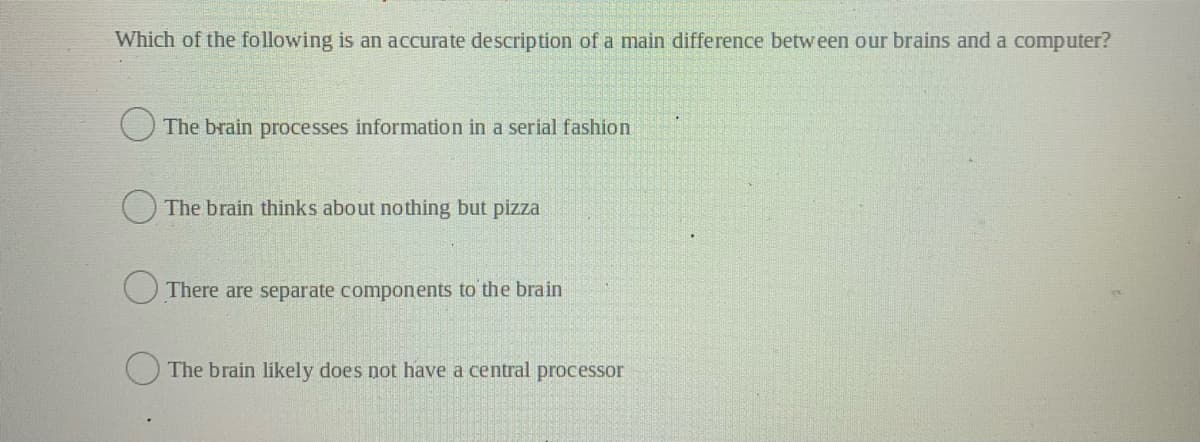 Which of the following is an accurate description of a main difference between our brains and a computer?
O The brain processes information in a serial fashion
O The brain thinks about nothing but pizza
O There are separate components to the brain
The brain likely does not have a central processor
