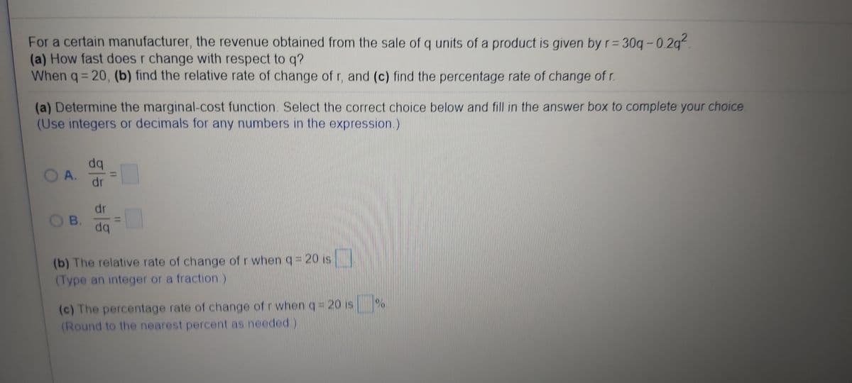 For a certain manufacturer, the revenue obtained from the sale of q units of a product is given by rD
(a) How fast does r change with respect to q?
When q= 20, (b) find the relative rate of change of r, and (c) find the percentage rate of change of r.
= 30g -0.2g?.
(a) Determine the marginal-cost function. Select the correct choice below and fill in the answer box to complete your choice.
(Use integers or decimals for any numbers in the expression.)
dq
OA.
dr
dr
OB.
(b) The relative rate of change of r when q 20 is
(Type an integer or a fraction)
(c) The percentage rate of change of r when q 20 is
(Round to the nearest percent as needed)
