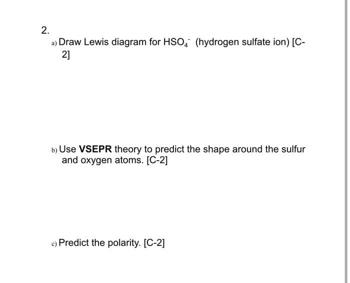 2.
a) Draw Lewis diagram for HSO, (hydrogen sulfate ion) [C-
2]
b) Use VSEPR theory to predict the shape around the sulfur
and oxygen atoms. [C-2]
c) Predict the polarity. [C-2]
