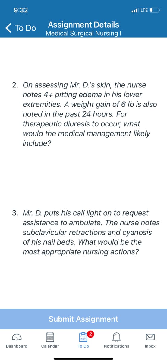 9:32
l LTE
( To Do
Assignment Details
Medical Surgical Nursing I
2. On assessing Mr. D.'s skin, the nurse
notes 4+ pitting edema in his lower
extremities. A weight gain of 6 lb is also
noted in the past 24 hours. For
therapeutic diuresis to occur, what
would the medical management likely
include?
3. Mr. D. puts his call light on to request
assistance to ambulate. The nurse notes
subclavicular retractions and cyanosis
of his nail beds. What would be the
most appropriate nursing actions?
Submit Assignment
Dashboard
Calendar
To Do
Notifications
Inbox
因
