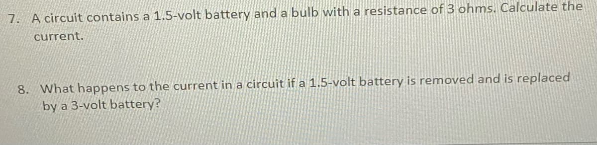 7. A circuit contains a 1.5-volt battery and a bulb with a resistance of 3 ohms. Calculate the
current.
8. What happens to the current in a circuit if a 1.5-volt battery is removed and is replaced
by a 3-volt battery?
