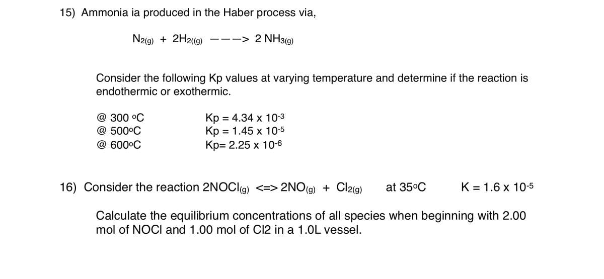 15) Ammonia ia produced in the Haber process via,
N2(9) + 2H2(9)
2 NH3(9)
-- ->
Consider the following Kp values at varying temperature and determine if the reaction is
endothermic or exothermic.
@ 300 оС
@ 500°C
Кр 3 4.34 х 10-з
Кр 3 1.45 х 10-5
Кр- 2.25 х 10-6
@ 600°C
16) Consider the reaction 2NOCI(g) <=> 2NO(
(g)
+ Cl2(g)
at 35°C
K = 1.6 x 10-5
Calculate the equilibrium concentrations of all species when beginning with 2.00
mol of NOCI and 1.00 mol of C12 in a 1.0L vessel.
