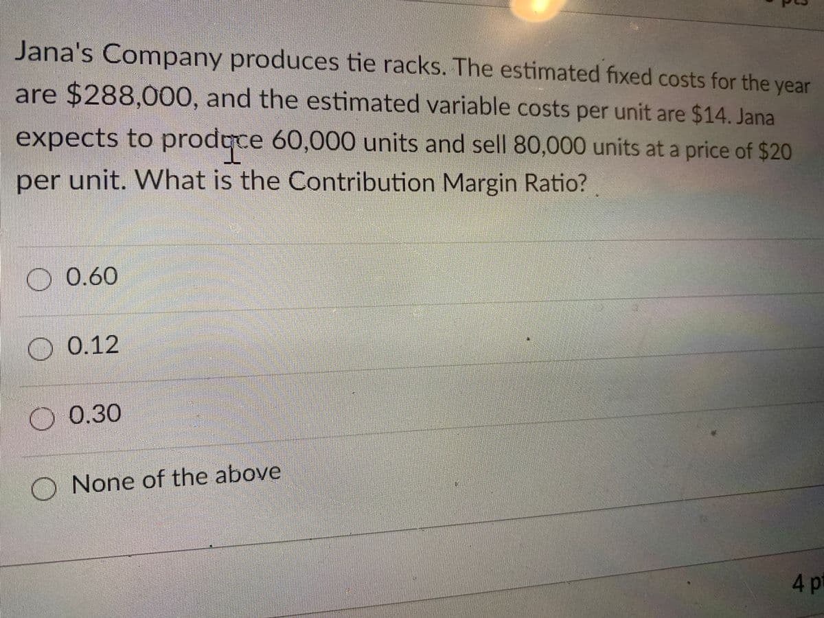 Jana's Company produces tie racks. The estimated fixed costs for the year
are $288,000, and the estimated variable
costs per unit are $14. Jana
expects to prodqce 60,000 units and sell 80,000 units at a price of $20
per unit. What is the Contribution Margin Ratio?
O0.60
O 0.12
D0.30
None of the above
4p

