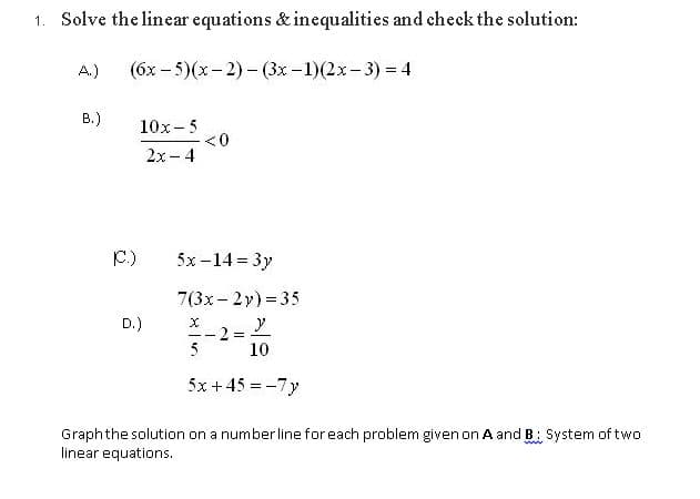 1. Solve the linear equations & inequalities and check the solution:
A.)
(бх - 5)(х - 2) - (3х -1)(2х- 3) %3 4
B.)
10x- 5
<0
2x - 4
C.)
5х-14 %3D 3у
7(3x- 2y) = 35
D.)
--
5
10
5x +45 = -7y
Graphthe solution on a number line for each problem given on A and B: System of two
linear equations.
ww
