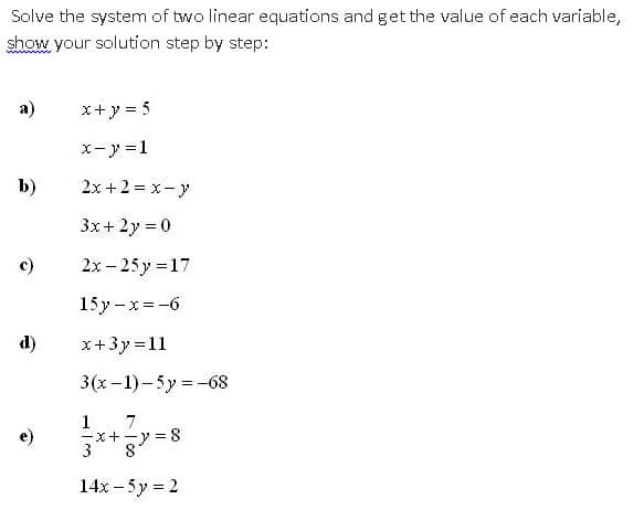 Solve the system of two linear equations and get the value of each variable,
show your solution step by step:
a)
x+y = 5
x- y =1
b)
2x +2 = x- y
3x+ 2y = 0
2x – 25 y =17
15y -x = -6
d)
x+3y =11
3(x-1)-5y = -68
1
-x+-y = 8
3
7
8°
14x – 5y = 2
