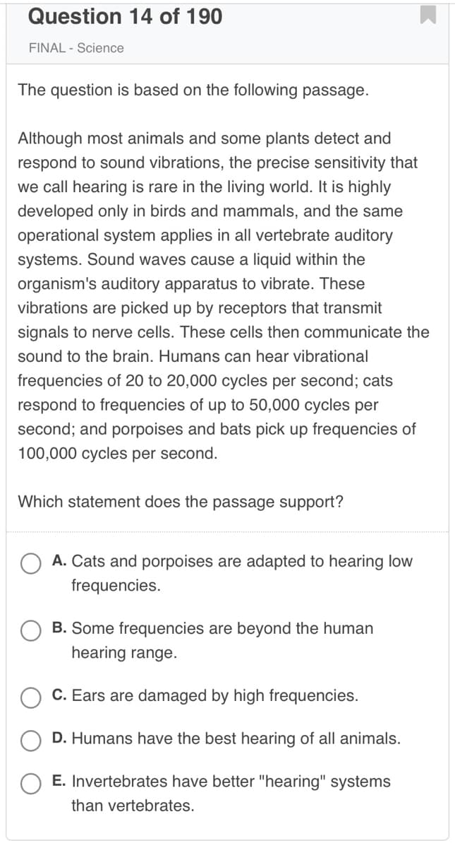 Question 14 of 190
FINAL - Science
The question is based on the following passage.
Although most animals and some plants detect and
respond to sound vibrations, the precise sensitivity that
we call hearing is rare in the living world. It is highly
developed only in birds and mammals, and the same
operational system applies in all vertebrate auditory
systems. Sound waves cause a liquid within the
organism's auditory apparatus to vibrate. These
vibrations are picked up by receptors that transmit
signals to nerve cells. These cells then communicate the
sound to the brain. Humans can hear vibrational
frequencies of 20 to 20,000 cycles per second; cats
respond to frequencies of up to 50,000 cycles per
second; and porpoises and bats pick up frequencies of
100,000 cycles per second.
Which statement does the passage support?
A. Cats and porpoises are adapted to hearing low
frequencies.
B. Some frequencies are beyond the human
hearing range.
C. Ears are damaged by high frequencies.
D. Humans have the best hearing of all animals.
E. Invertebrates have better "hearing" systems
than vertebrates.
