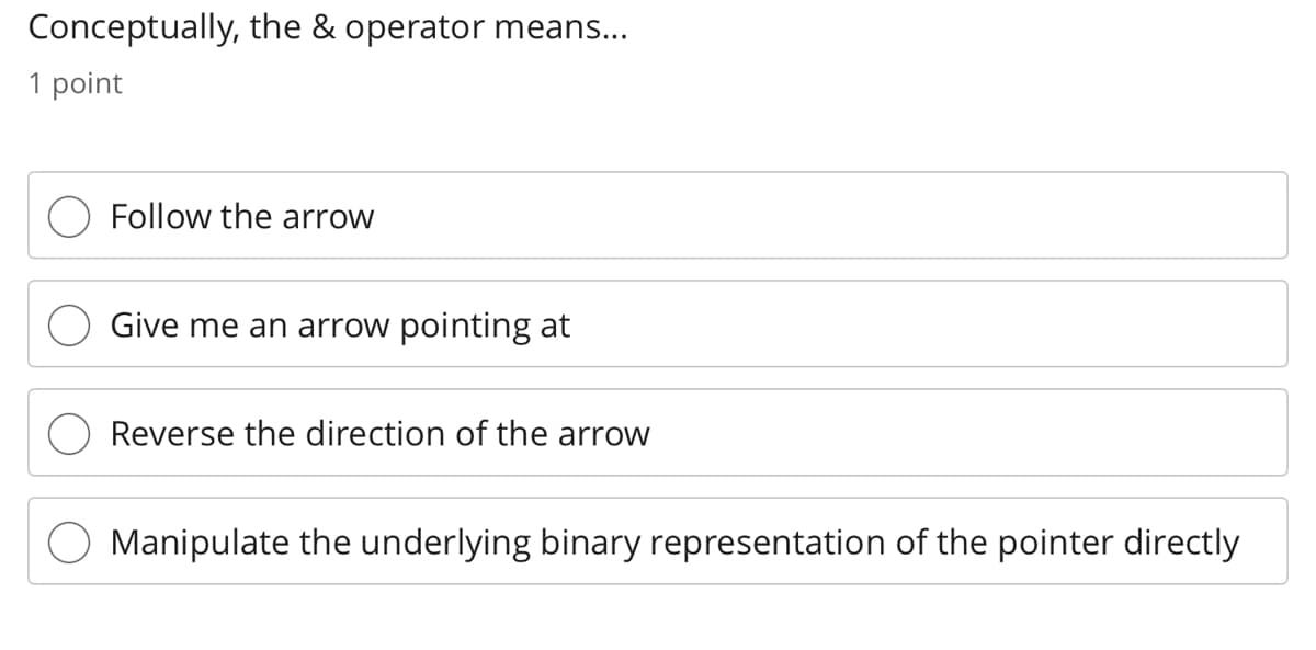 Conceptually, the & operator means...
1 point
Follow the arrow
Give me an arrow pointing at
Reverse the direction of the arrow
Manipulate the underlying binary representation of the pointer directly