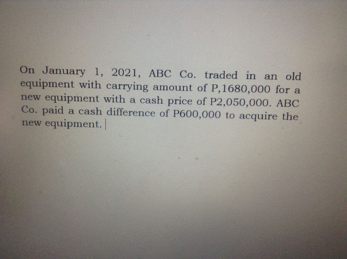 On January 1, 2021, ABC Co. traded in an old
equipment with carrying amount of P,1680,000 for a
new equipment with a cash price of P2,050,000. ABC
Co. paid a cash difference of P600,000 to acquire the
new equipment. |
