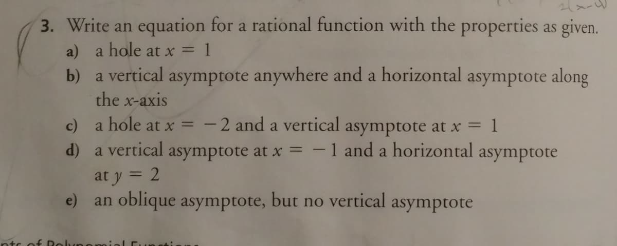 3. Write an equation for a rational function with the properties as given.
a) a hole at x =
b) a vertical asymptote anywhere and a horizontal asymptote along
the x-axis
c) a hole at x =
-2 and a vertical asymptote at x = 1
d) a vertical
asymptote at x
2
-1 and a horizontal asymptote
at y
e) an oblique asymptote, but no vertical asymptote
