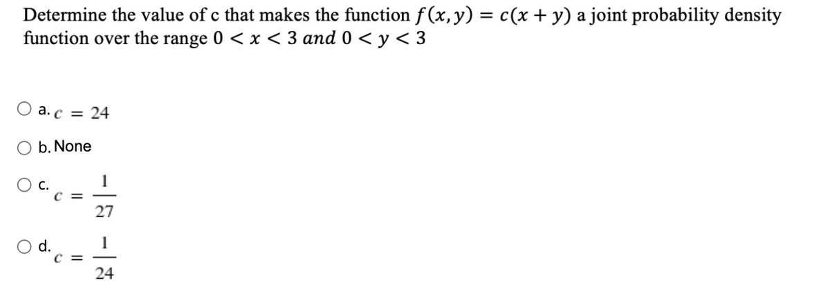 Determine the value of c that makes the function f(x, y) = c(x + y) a joint probability density
function over the range 0 < x < 3 and 0 < y< 3
а. с — 24
b. None
1
с.
c =
27
1
c =
24
d.

