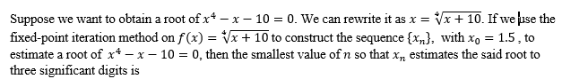 Suppose we want to obtain a root of x-x-10 = 0. We can rewrite it as x = √√x + 10. If we use the
fixed-point iteration method on f(x) = √√x + 10 to construct the sequence {x}, with xo = 1.5, to
estimate a root of x-x-10 = 0, then the smallest value of n so that x, estimates the said root to
three significant digits is