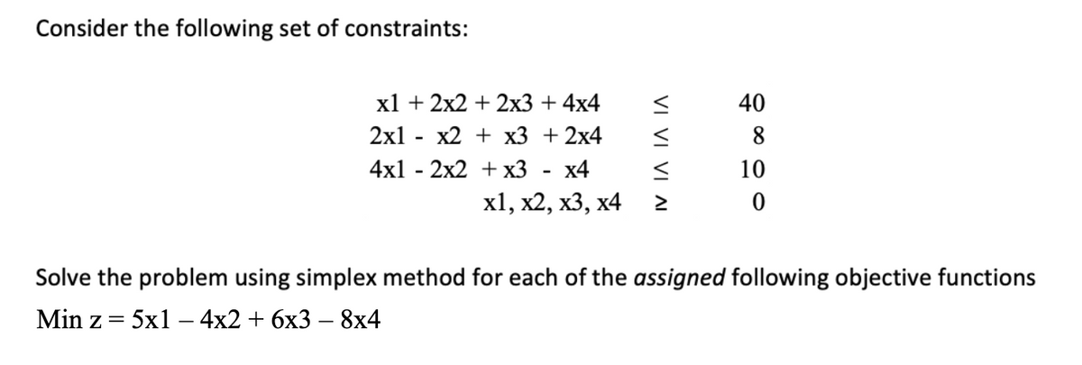 Consider the following set of constraints:
x1 + 2x2 + 2x3 + 4x4
2x1 - x2 + x3 + 2x4
4x12x2 + x3 x4
x1, x2, x3, x4
VI VI VI AI
9800
40
10
Solve the problem using simplex method for each of the assigned following objective functions
Min z = 5x14x2 + 6x3 - 8x4